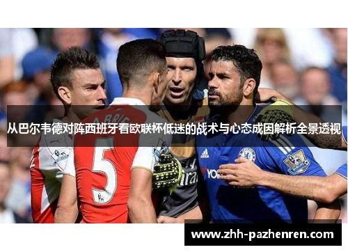 从巴尔韦德对阵西班牙看欧联杯低迷的战术与心态成因解析全景透视 从巴尔韦德对阵西班牙看欧联杯低迷的战术与心态成因解析全景透视