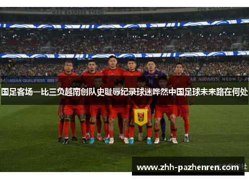 国足客场一比三负越南创队史耻辱纪录球迷哗然中国足球未来路在何处