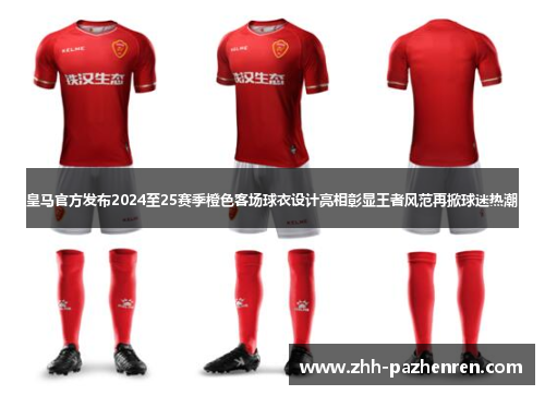 皇马官方发布2024至25赛季橙色客场球衣设计亮相彰显王者风范再掀球迷热潮