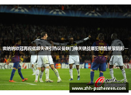 奥纳纳欧冠再现低级失误引热议曼联门神关键战屡犯错前景蒙阴影一
